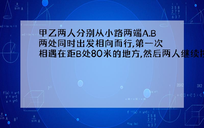 甲乙两人分别从小路两端A.B两处同时出发相向而行,第一次相遇在距B处80米的地方,然后两人继续按原速向前