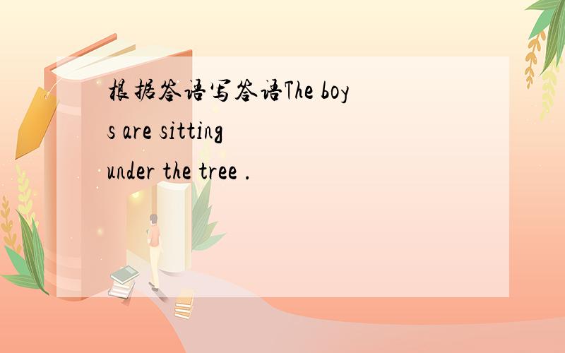 根据答语写答语The boys are sitting under the tree .