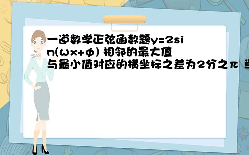 一道数学正弦函数题y=2sin(ωx+φ) 相邻的最大值与最小值对应的横坐标之差为2分之π 当x=三分之π时 求最大值和