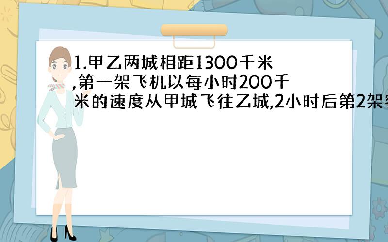 1.甲乙两城相距1300千米,第一架飞机以每小时200千米的速度从甲城飞往乙城,2小时后第2架客机以每小时250千米的速