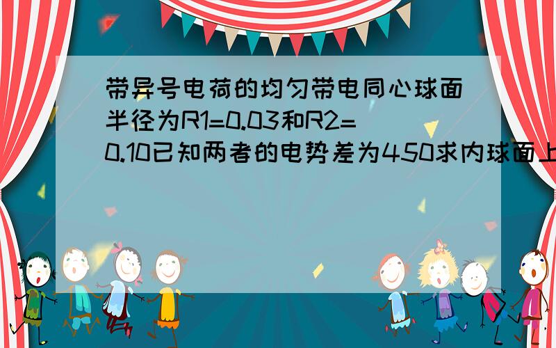 带异号电荷的均匀带电同心球面半径为R1=0.03和R2=0.10已知两者的电势差为450求内球面上所带的电荷的电量