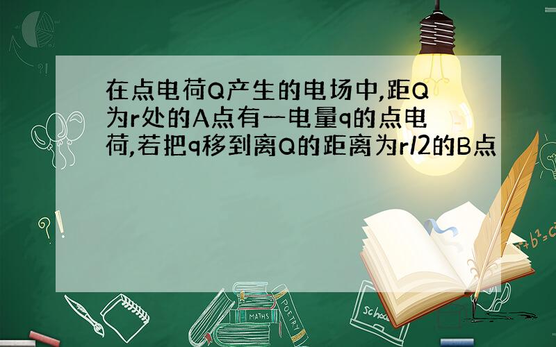 在点电荷Q产生的电场中,距Q为r处的A点有一电量q的点电荷,若把q移到离Q的距离为r/2的B点