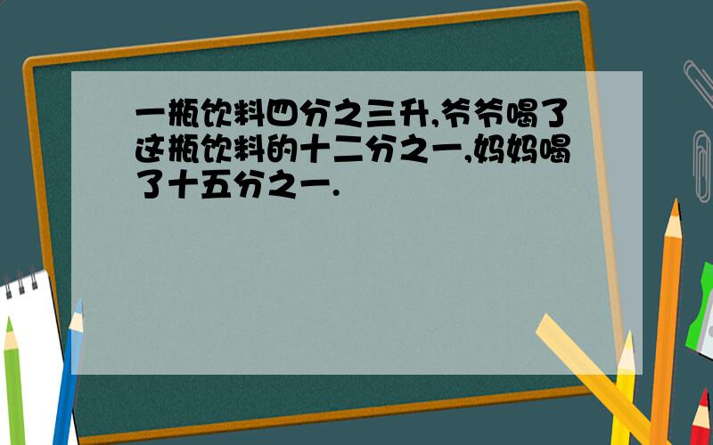 一瓶饮料四分之三升,爷爷喝了这瓶饮料的十二分之一,妈妈喝了十五分之一.