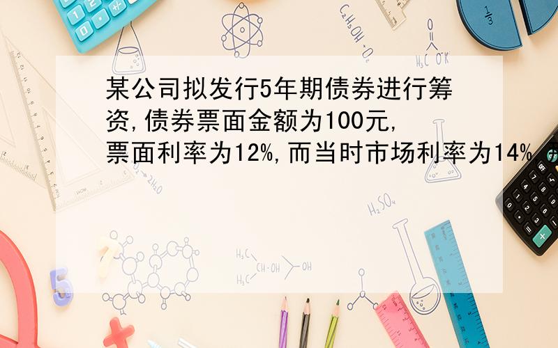 某公司拟发行5年期债券进行筹资,债券票面金额为100元,票面利率为12%,而当时市场利率为14%,那么,该公司