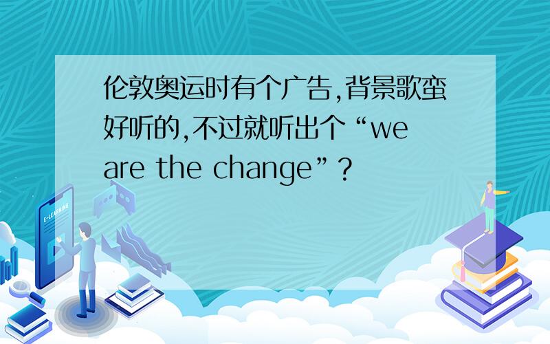 伦敦奥运时有个广告,背景歌蛮好听的,不过就听出个“we are the change”?