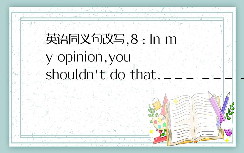 英语同义句改写,8：In my opinion,you shouldn't do that.___ ___ ___you