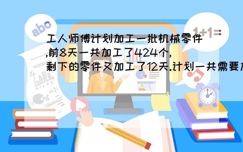 工人师傅计划加工一批机械零件,前8天一共加工了424个,剩下的零件又加工了12天.计划一共需要加工多少个零件?