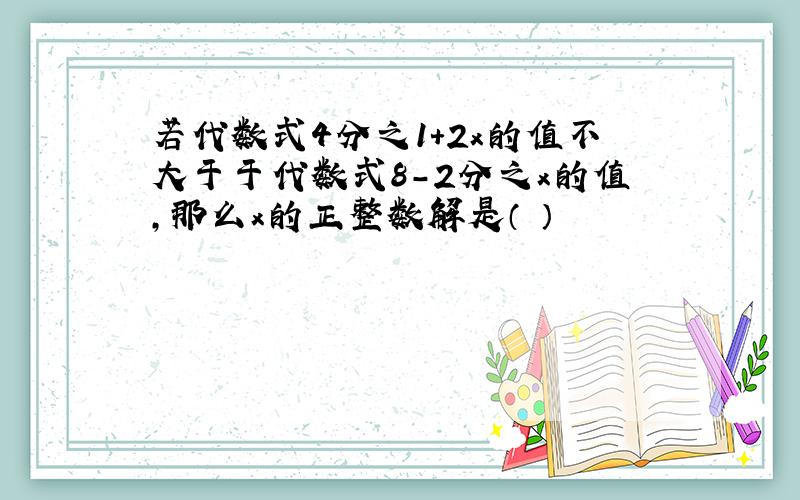 若代数式4分之1+2x的值不大于于代数式8-2分之x的值,那么x的正整数解是（ ）