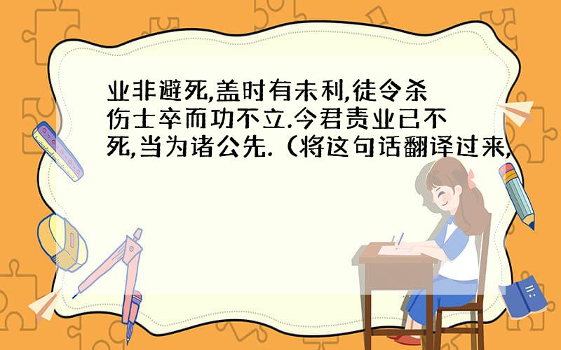 业非避死,盖时有未利,徒令杀伤士卒而功不立.今君责业已不死,当为诸公先.（将这句话翻译过来,