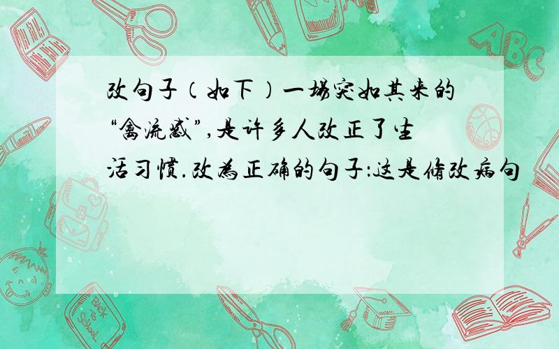 改句子（如下）一场突如其来的“禽流感”,是许多人改正了生活习惯.改为正确的句子：这是修改病句