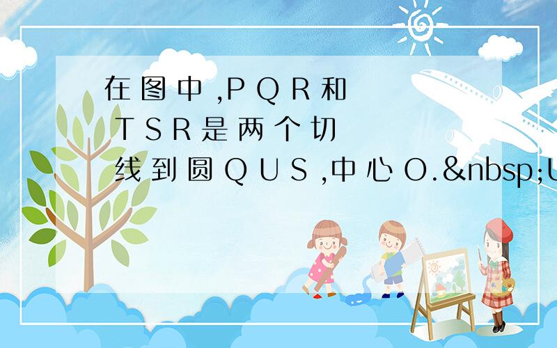 在 图 中 ,P Q R 和 T S R 是 两 个 切 线 到 圆 Q U S ,中 心 O. U S =