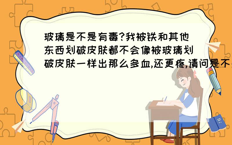 玻璃是不是有毒?我被铁和其他东西划破皮肤都不会像被玻璃划破皮肤一样出那么多血,还更疼,请问是不是玻璃中有哪种物质容易让血