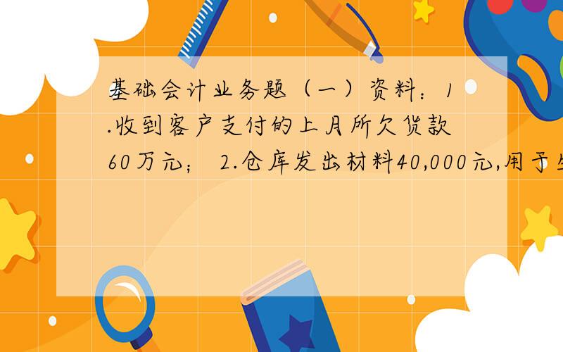 基础会计业务题（一）资料：1.收到客户支付的上月所欠货款60万元； 2.仓库发出材料40,000元,用于生产A产品21,