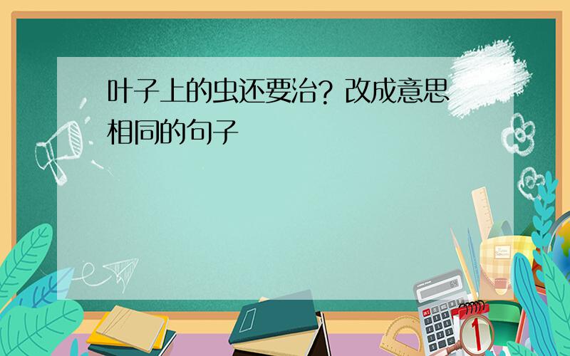 叶子上的虫还要治? 改成意思相同的句子