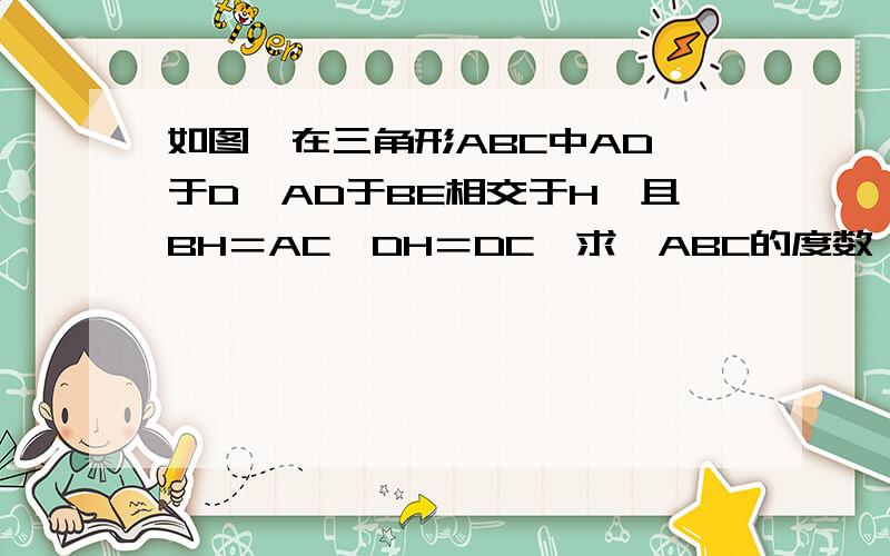 如图,在三角形ABC中AD⊥于D,AD于BE相交于H,且BH＝AC,DH＝DC,求∠ABC的度数