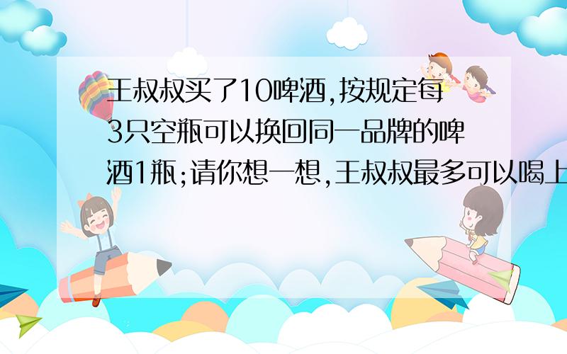 王叔叔买了10啤酒,按规定每3只空瓶可以换回同一品牌的啤酒1瓶;请你想一想,王叔叔最多可以喝上%