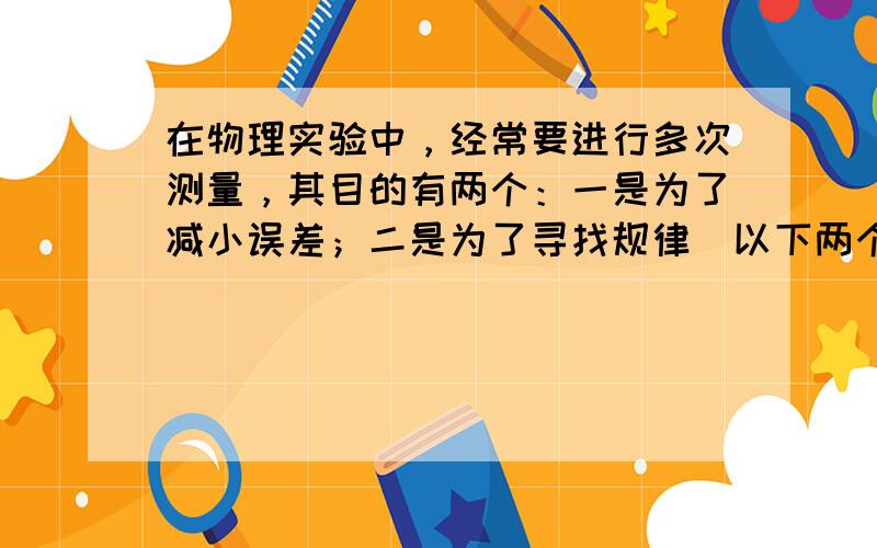 在物理实验中，经常要进行多次测量，其目的有两个：一是为了减小误差；二是为了寻找规律．以下两个实验中，属于减小误差的是__