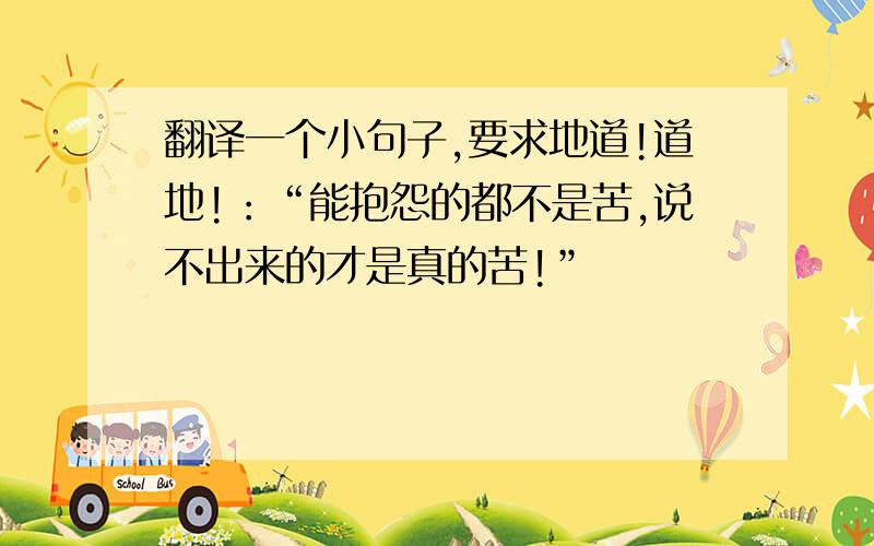 翻译一个小句子,要求地道!道地!：“能抱怨的都不是苦,说不出来的才是真的苦!”