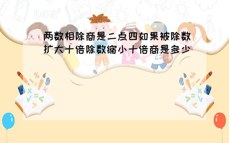 两数相除商是二点四如果被除数扩大十倍除数缩小十倍商是多少