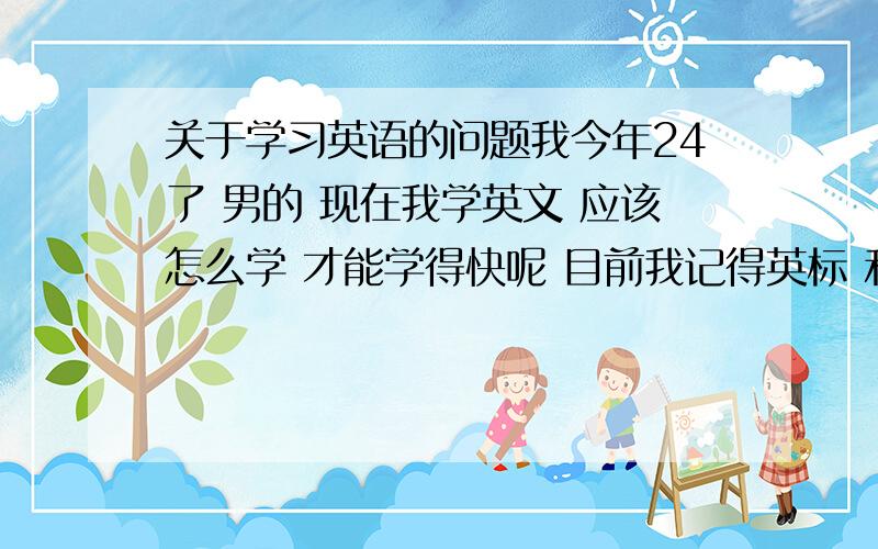 关于学习英语的问题我今年24了 男的 现在我学英文 应该怎么学 才能学得快呢 目前我记得英标 和一些基础的知识点 我应该