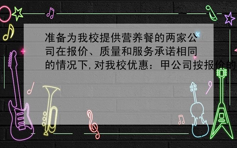 准备为我校提供营养餐的两家公司在报价、质量和服务承诺相同的情况下,对我校优惠：甲公司按报价的90%收费,乙公司对100份