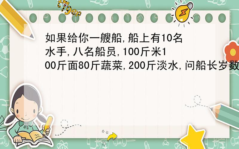 如果给你一艘船,船上有10名水手,八名船员,100斤米100斤面80斤蔬菜,200斤淡水,问船长岁数是多大?