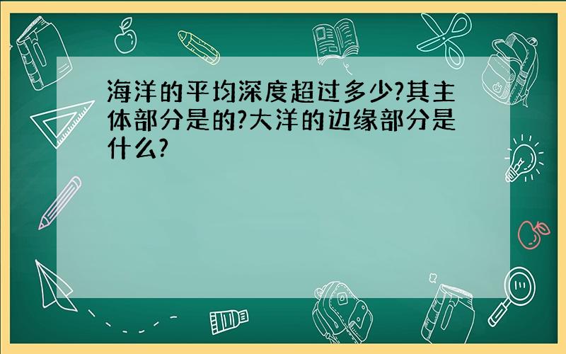 海洋的平均深度超过多少?其主体部分是的?大洋的边缘部分是什么?