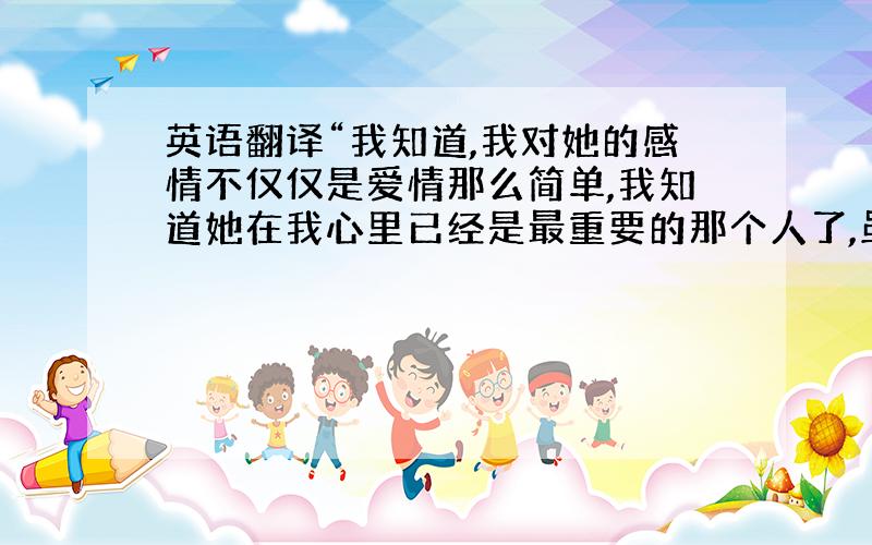 英语翻译“我知道,我对她的感情不仅仅是爱情那么简单,我知道她在我心里已经是最重要的那个人了,虽然这些话说出来不太有说服力