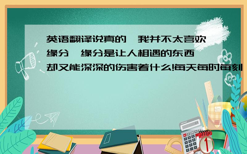 英语翻译说真的,我并不太喜欢缘分,缘分是让人相遇的东西,却又能深深的伤害着什么!每天每时每刻,我想你!每分每秒每次,我念