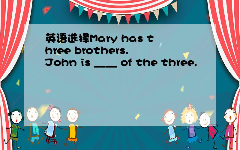 英语选择Mary has three brothers.John is ____ of the three.