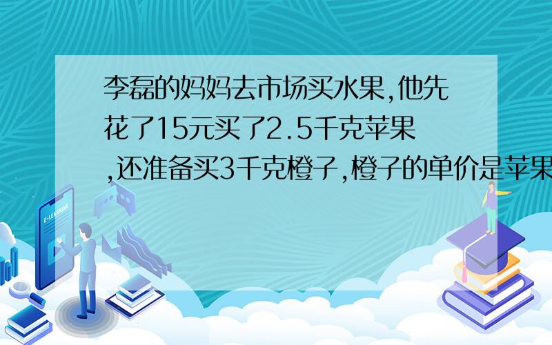 李磊的妈妈去市场买水果,他先花了15元买了2.5千克苹果,还准备买3千克橙子,橙子的单价是苹果的1.6倍.买橙子应付多少