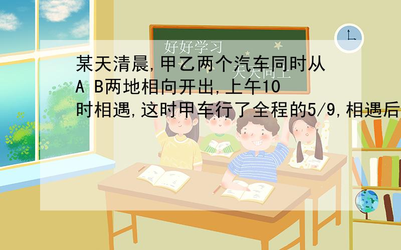 某天清晨,甲乙两个汽车同时从A B两地相向开出,上午10时相遇,这时甲车行了全程的5/9,相遇后,乙车继续以原来每小时4