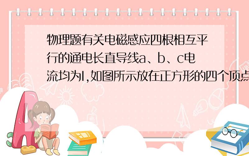 物理题有关电磁感应四根相互平行的通电长直导线a、b、c电流均为I,如图所示放在正方形的四个顶点上,每根通电直导线单独存在