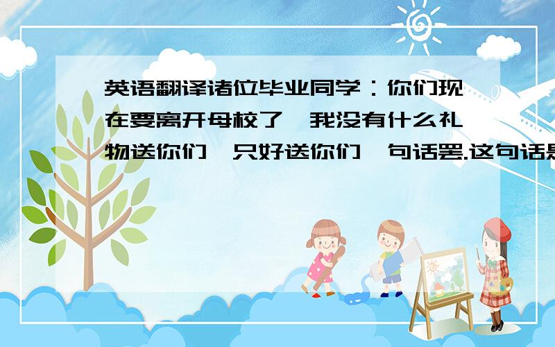 英语翻译诸位毕业同学：你们现在要离开母校了,我没有什么礼物送你们,只好送你们一句话罢.这句话是：“不要抛弃学问”.以前的