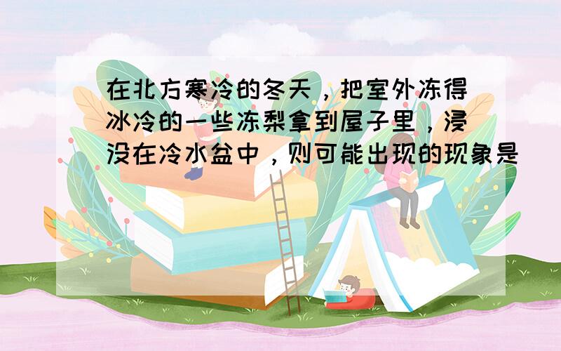 在北方寒冷的冬天，把室外冻得冰冷的一些冻梨拿到屋子里，浸没在冷水盆中，则可能出现的现象是（　　）