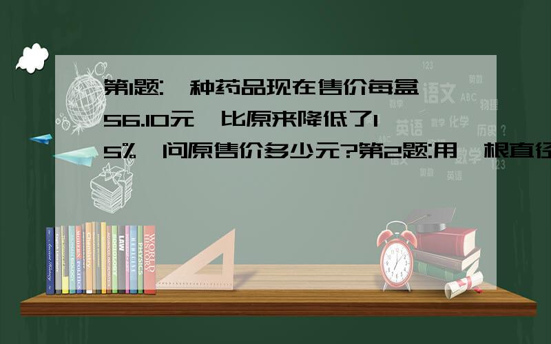 第1题:一种药品现在售价每盒56.10元,比原来降低了15%,问原售价多少元?第2题:用一根直径为12厘米的圆柱形铅柱,