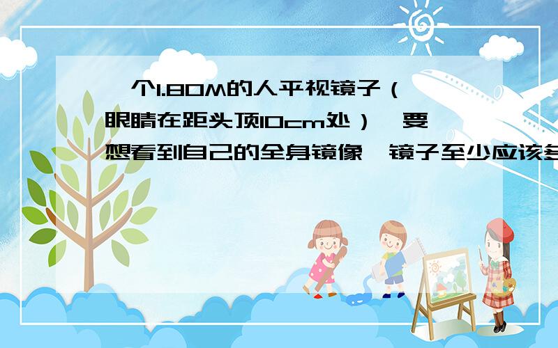 一个1.80M的人平视镜子（眼睛在距头顶10cm处）,要想看到自己的全身镜像,镜子至少应该多高（是指地面到镜子的距离）