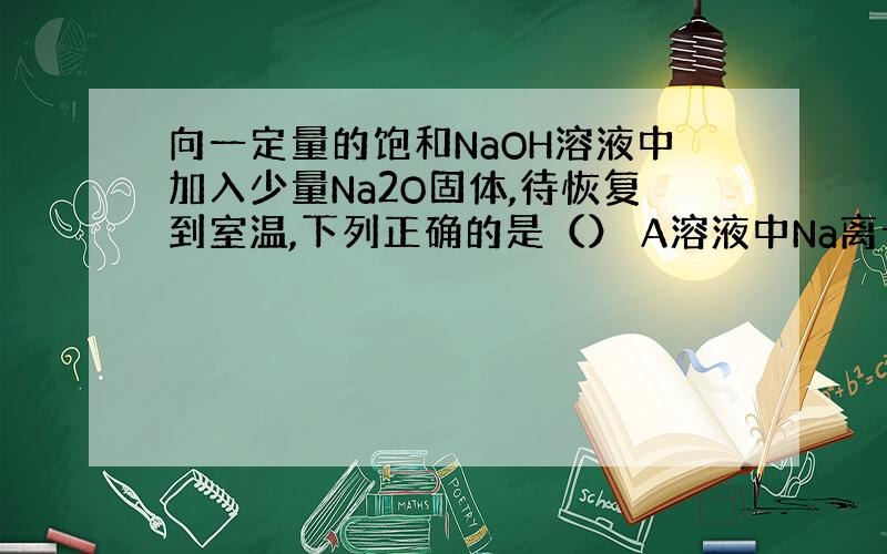 向一定量的饱和NaOH溶液中加入少量Na2O固体,待恢复到室温,下列正确的是（） A溶液中Na离子总数不变 B