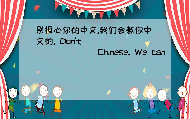 别担心你的中文.我们会教你中文的. Don't ___ ___ Chinese. We can ___ ___