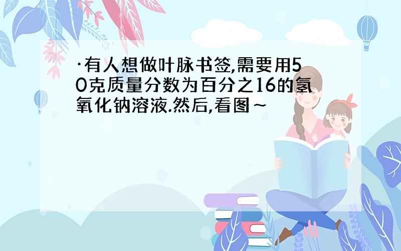 ·有人想做叶脉书签,需要用50克质量分数为百分之16的氢氧化钠溶液.然后,看图～