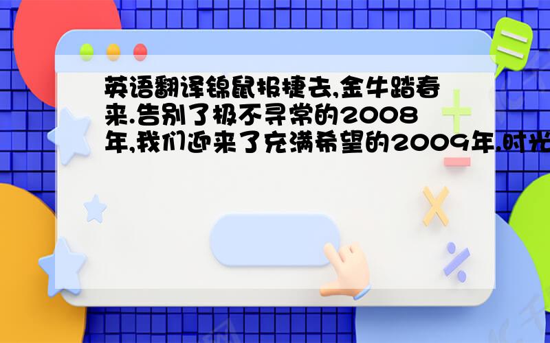 英语翻译锦鼠报捷去,金牛踏春来.告别了极不寻常的2008年,我们迎来了充满希望的2009年.时光的车轮又留下了一道深深的