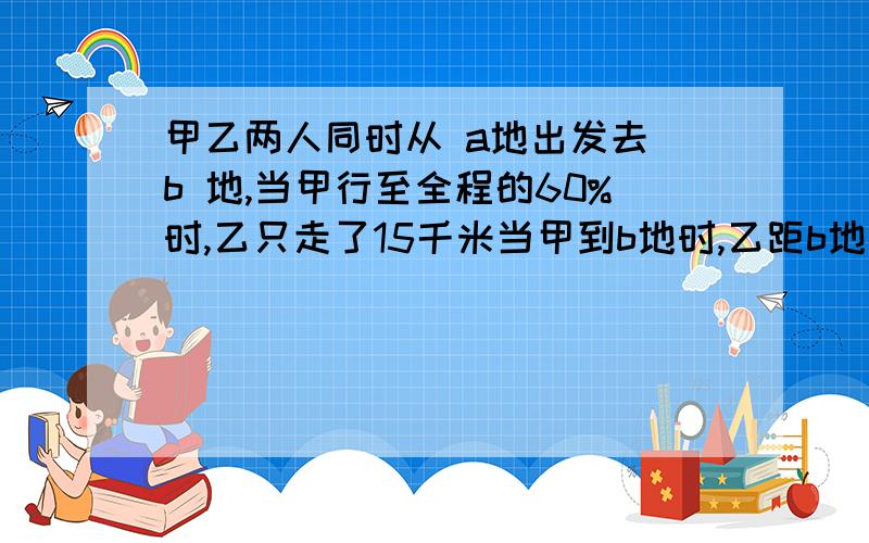 甲乙两人同时从 a地出发去 b 地,当甲行至全程的60%时,乙只走了15千米当甲到b地时,乙距b地还有8.2千米求