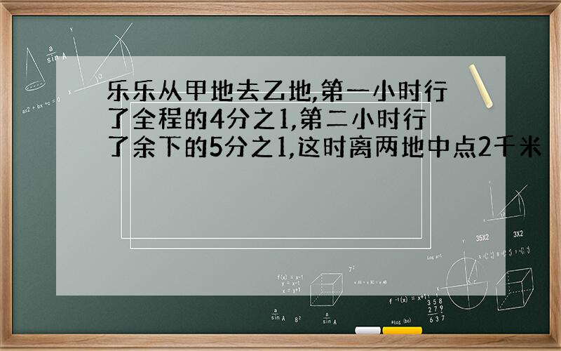 乐乐从甲地去乙地,第一小时行了全程的4分之1,第二小时行了余下的5分之1,这时离两地中点2千米