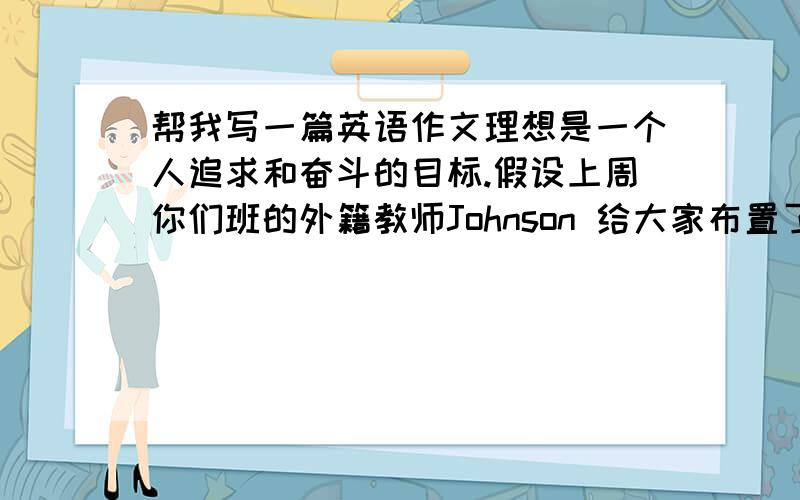 帮我写一篇英语作文理想是一个人追求和奋斗的目标.假设上周你们班的外籍教师Johnson 给大家布置了一个话题作文“My