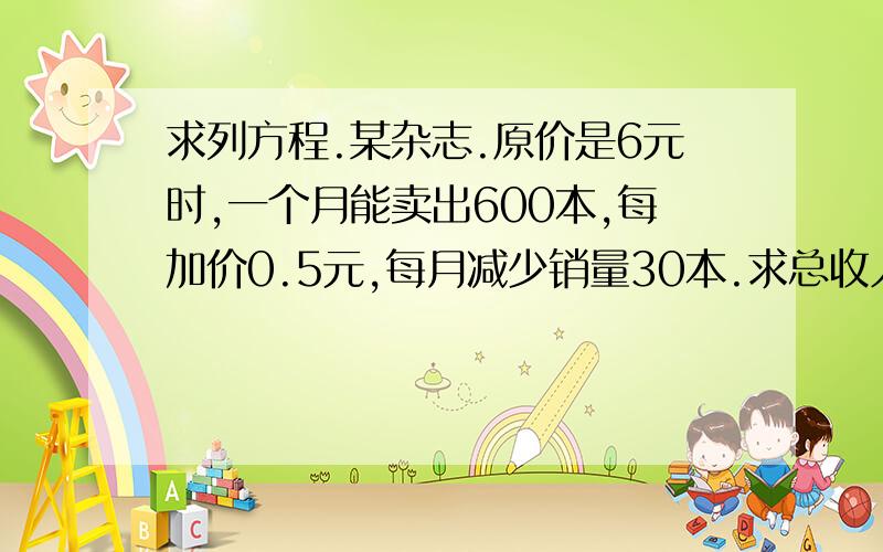 求列方程.某杂志.原价是6元时,一个月能卖出600本,每加价0.5元,每月减少销量30本.求总收入和增加量的关系式.