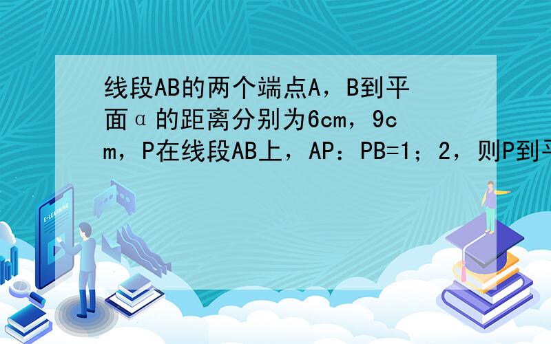 线段AB的两个端点A，B到平面α的距离分别为6cm，9cm，P在线段AB上，AP：PB=1；2，则P到平面α的距离为__