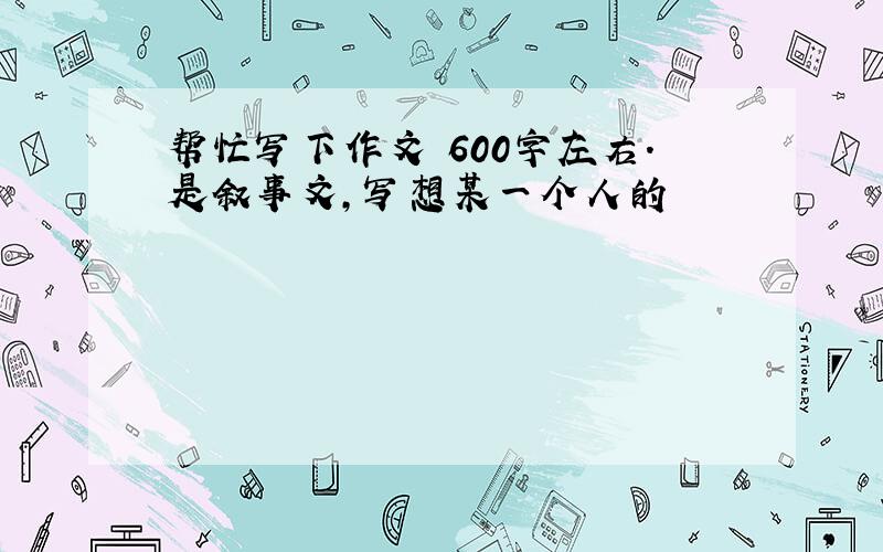 帮忙写下作文 600字左右.是叙事文,写想某一个人的