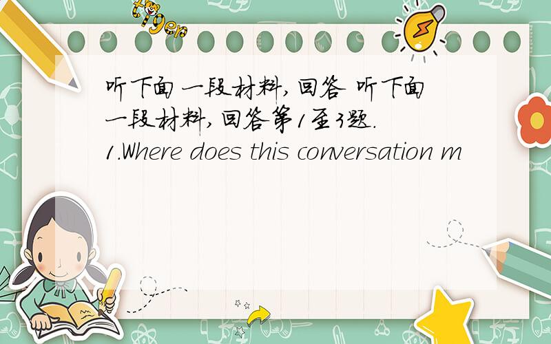 听下面一段材料,回答 听下面一段材料,回答第1至3题. 1.Where does this conversation m