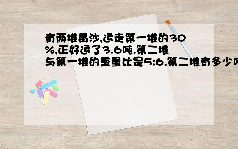 有两堆黄沙,运走第一堆的30%,正好运了3.6吨.第二堆与第一堆的重量比是5:6,第二堆有多少吨?