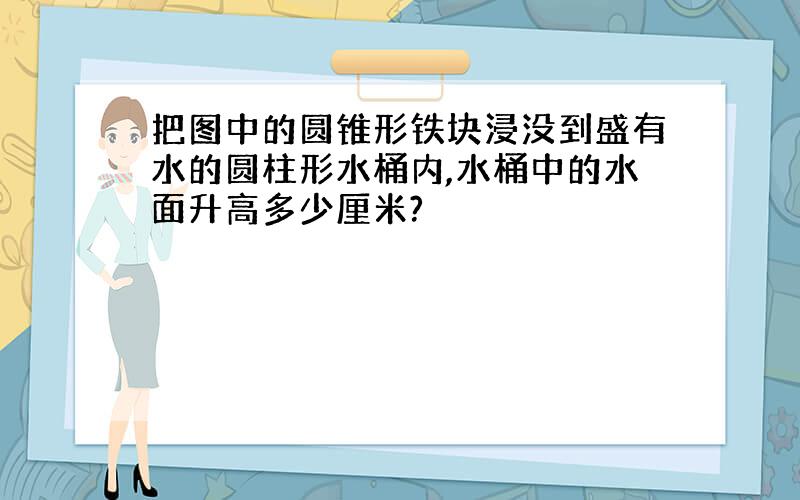 把图中的圆锥形铁块浸没到盛有水的圆柱形水桶内,水桶中的水面升高多少厘米?